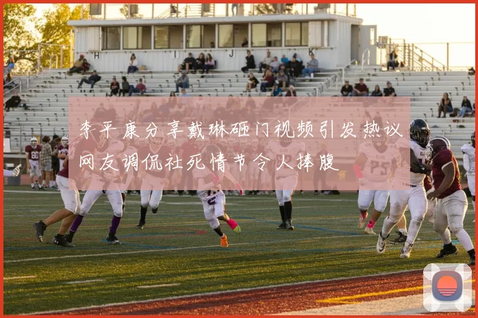 李平康分享戴琳砸门视频引发热议网友调侃社死情节令人捧腹