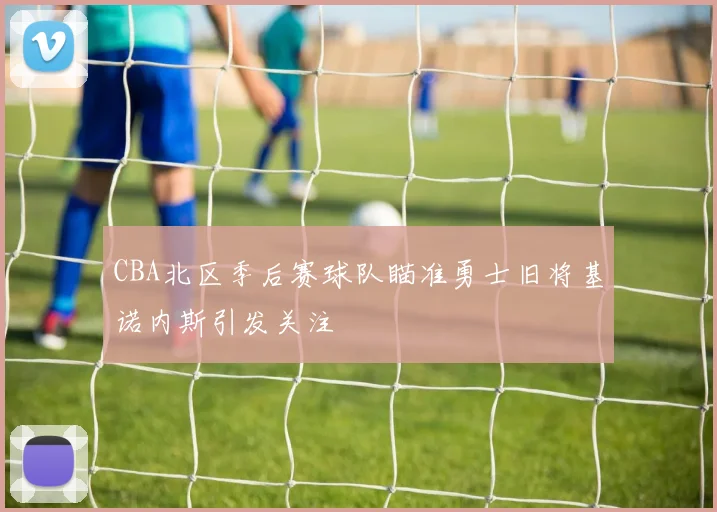 CBA北区季后赛球队瞄准勇士旧将基诺内斯引发关注