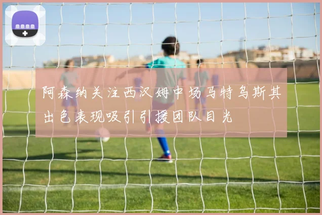 阿森纳关注西汉姆中场马特乌斯其出色表现吸引引援团队目光