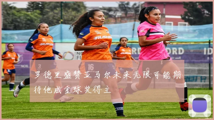 罗德里盛赞亚马尔未来无限可能期待他成金球奖得主