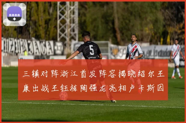 三镇对阵浙江首发阵容揭晓绍尔王康出战王钰栋陶强龙亮相卢卡斯因伤缺席