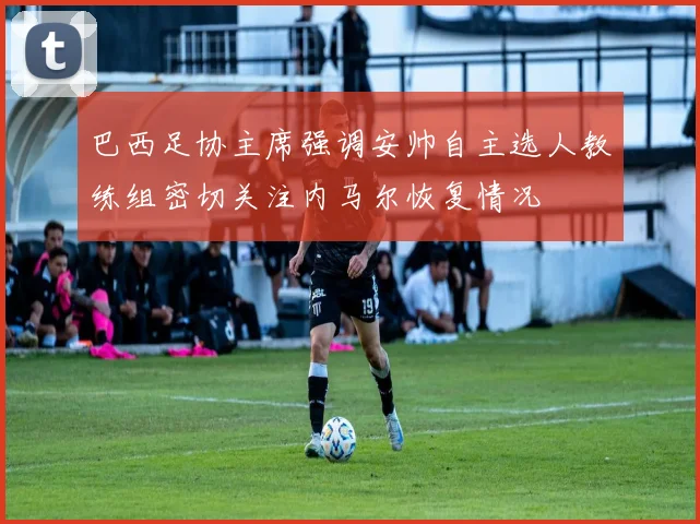 巴西足协主席强调安帅自主选人教练组密切关注内马尔恢复情况