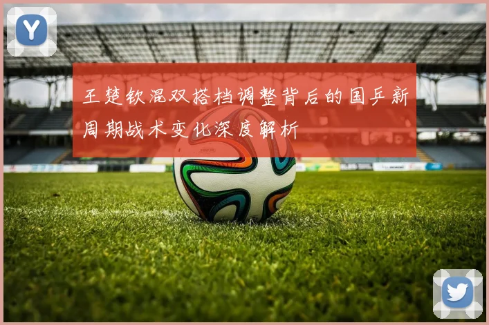 王楚钦混双搭档调整背后的国乒新周期战术变化深度解析