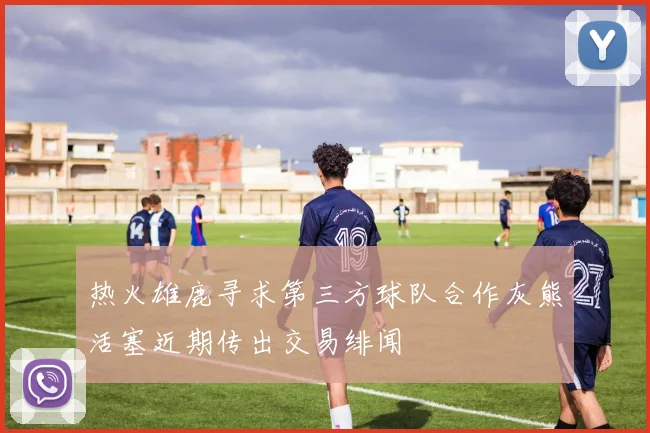 热火雄鹿寻求第三方球队合作灰熊活塞近期传出交易绯闻