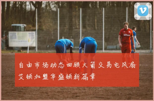 自由市场动态回顾火箭交易电风扇艾顿加盟华盛顿新篇章