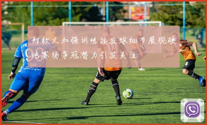 郑钦文加强训练接发球细节展现硬地赛场争冠潜力引发关注