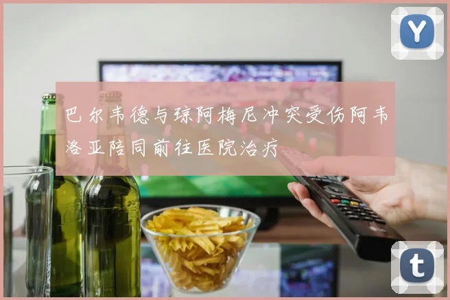 巴尔韦德与琼阿梅尼冲突受伤阿韦洛亚陪同前往医院治疗