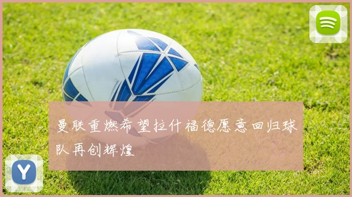 曼联重燃希望拉什福德愿意回归球队再创辉煌