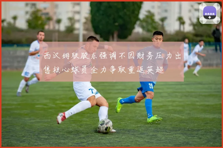 西汉姆联股东强调不因财务压力出售核心球员全力争取重返英超