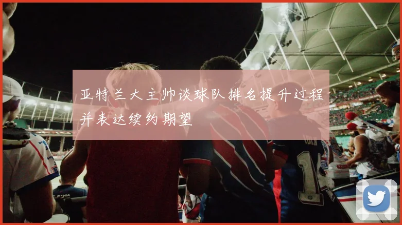 亚特兰大主帅谈球队排名提升过程并表达续约期望
