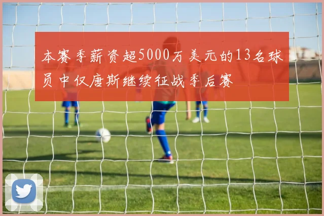 本赛季薪资超5000万美元的13名球员中仅唐斯继续征战季后赛