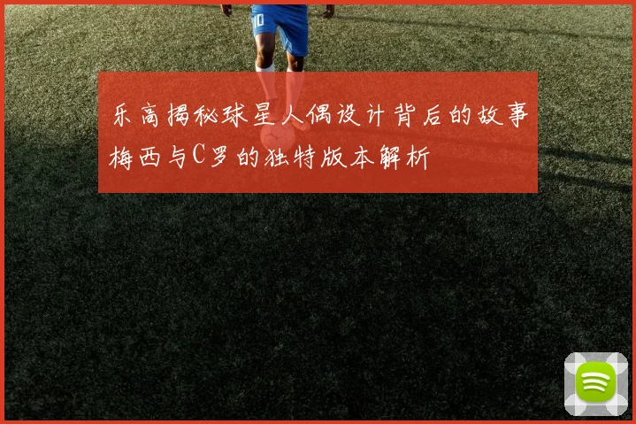 乐高揭秘球星人偶设计背后的故事梅西与C罗的独特版本解析