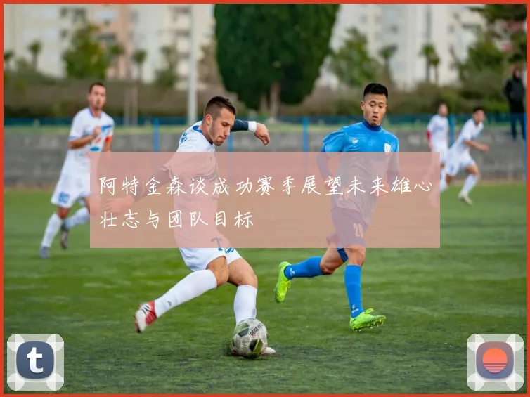 阿特金森谈成功赛季展望未来雄心壮志与团队目标