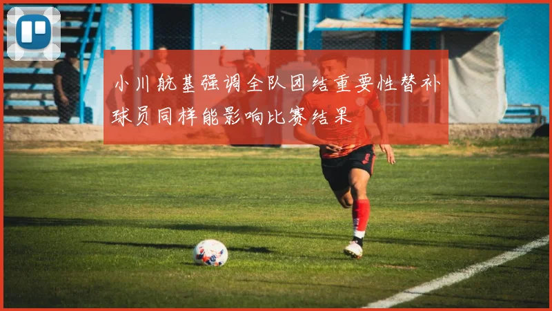 小川航基强调全队团结重要性替补球员同样能影响比赛结果