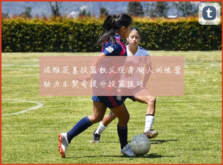 诺维茨基投篮教父现身湖人训练营助力东契奇提升投篮技巧