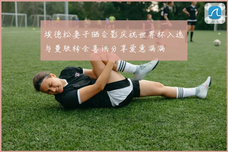 埃德松妻子晒合影庆祝世界杯入选与曼联转会喜讯分享爱意满满