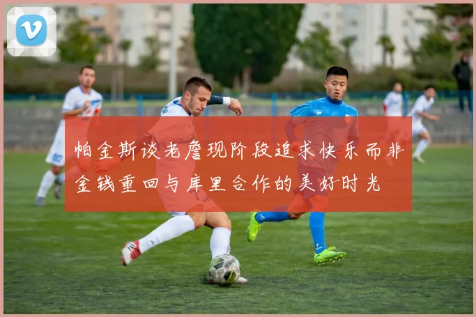 帕金斯谈老詹现阶段追求快乐而非金钱重回与库里合作的美好时光