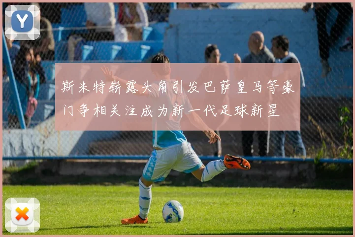 斯米特崭露头角引发巴萨皇马等豪门争相关注成为新一代足球新星