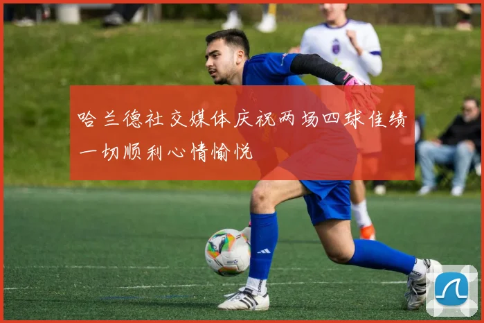 哈兰德社交媒体庆祝两场四球佳绩一切顺利心情愉悦