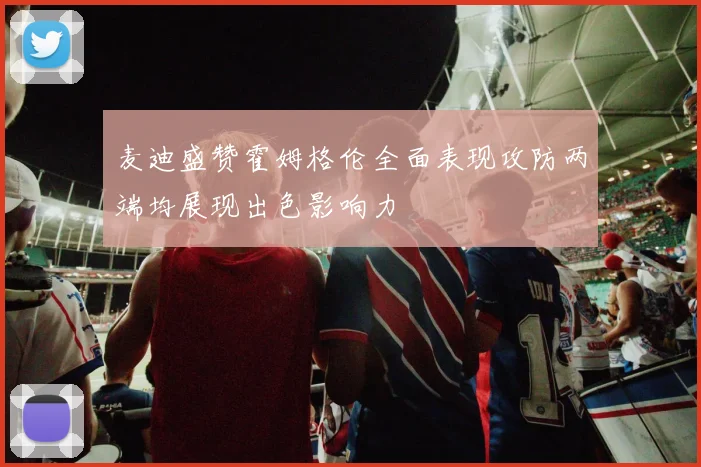 麦迪盛赞霍姆格伦全面表现攻防两端均展现出色影响力