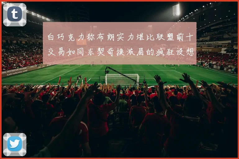 白巧克力称布朗实力堪比联盟前十交易如同东契奇换浓眉的疯狂设想