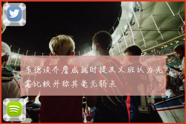 韦德谈乔詹成就时提及文班认为无需比较并称其毫无弱点