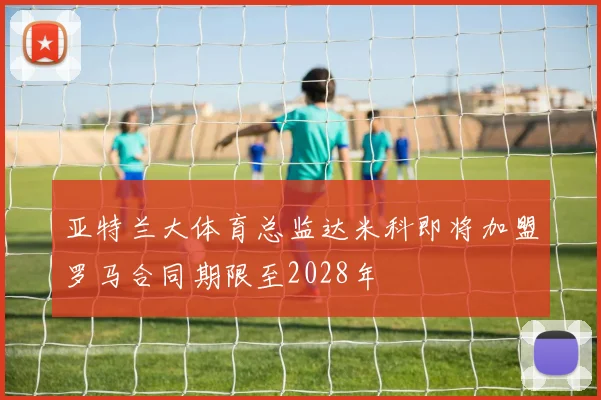 亚特兰大体育总监达米科即将加盟罗马合同期限至2028年
