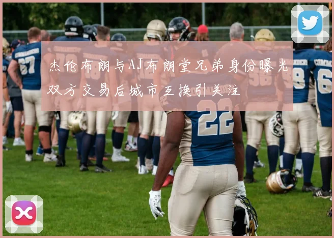 杰伦布朗与AJ布朗堂兄弟身份曝光双方交易后城市互换引关注