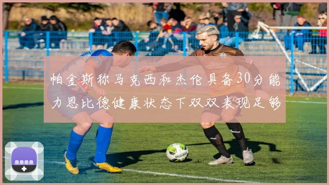 帕金斯称马克西和杰伦具备30分能力恩比德健康状态下双双表现足够