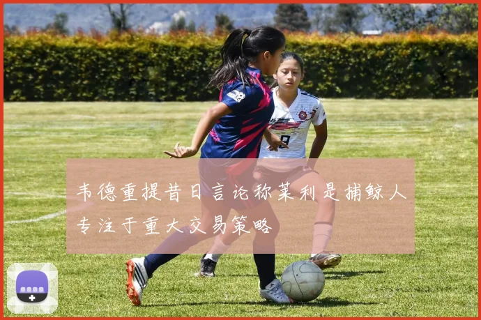 韦德重提昔日言论称莱利是捕鲸人专注于重大交易策略