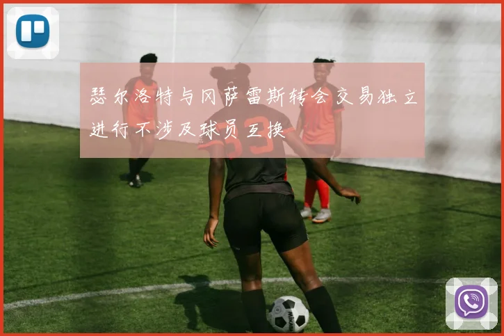 瑟尔洛特与冈萨雷斯转会交易独立进行不涉及球员互换