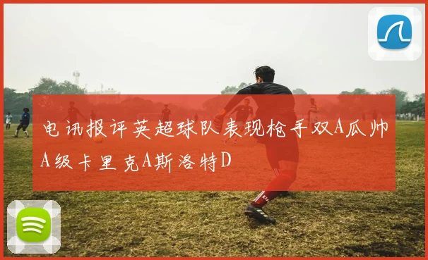 电讯报评英超球队表现枪手双A瓜帅A级卡里克A斯洛特D