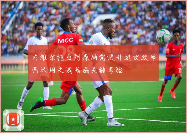 内维尔指出阿森纳需提升进攻效率西汉姆之战或成关键考验