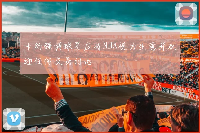 卡约强调球员应将NBA视为生意并欢迎任何交易讨论