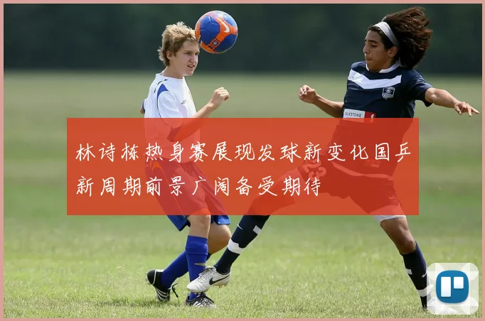 林诗栋热身赛展现发球新变化国乒新周期前景广阔备受期待