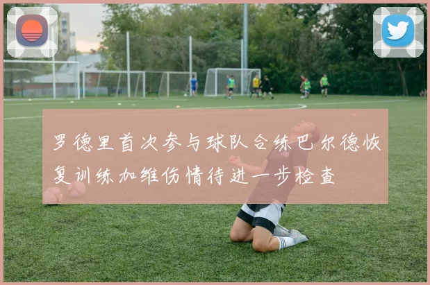 罗德里首次参与球队合练巴尔德恢复训练加维伤情待进一步检查